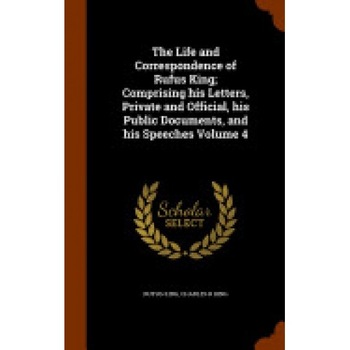 The Life and Correspondence of Rufus King; Comprising His Letters, Private and Official, His Public Documents, and His Speeches Volume 4 The Life and Correspondence of Rufus King; Comprising His Letters, Private and Official, His Public Documents, and His Speeches Volume 4