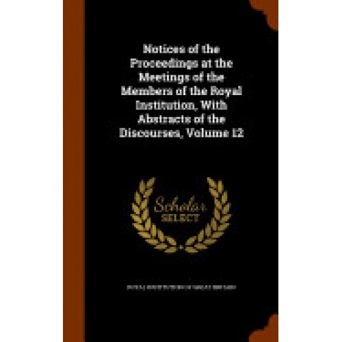 Notices of the Proceedings at the Meetings of the Members of the Royal Institution, with Abstracts of the Discourses, Volume 12