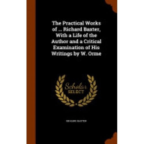 The Practical Works of ... Richard Baxter, with a Life of the Author and a Critical Examination of His Writings by W. Orme