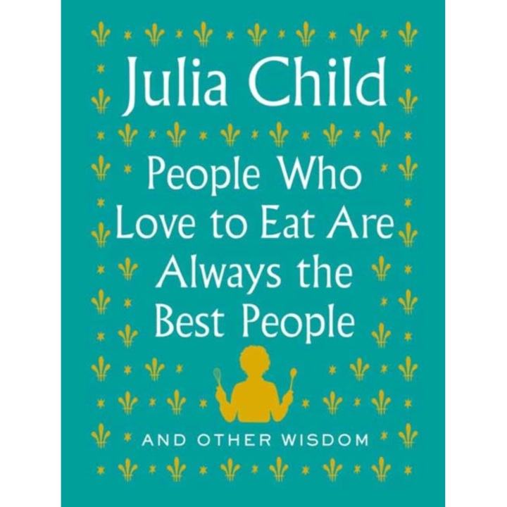 People Who Love to Eat Are Always the Best People: And Other Wisdom de Julia Child