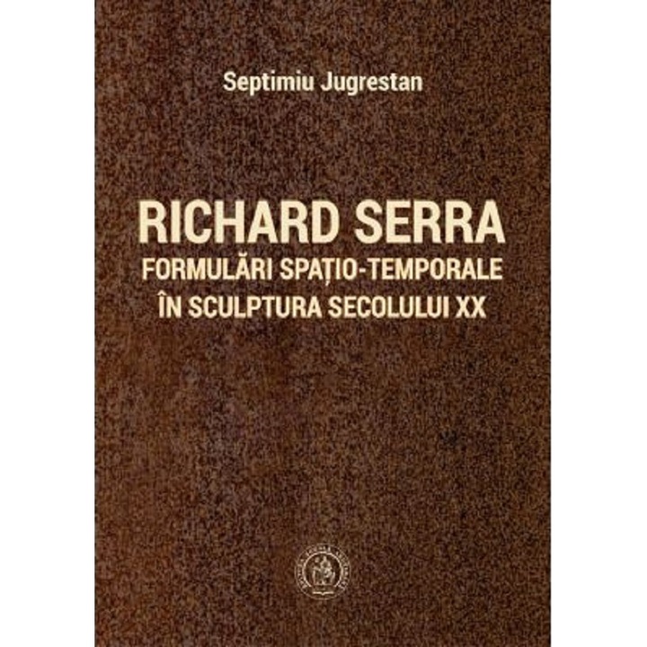 Richard Serra. Formulari Spatio-temporale In Sculptura Secolului Xx - Septimiu Jugrestan