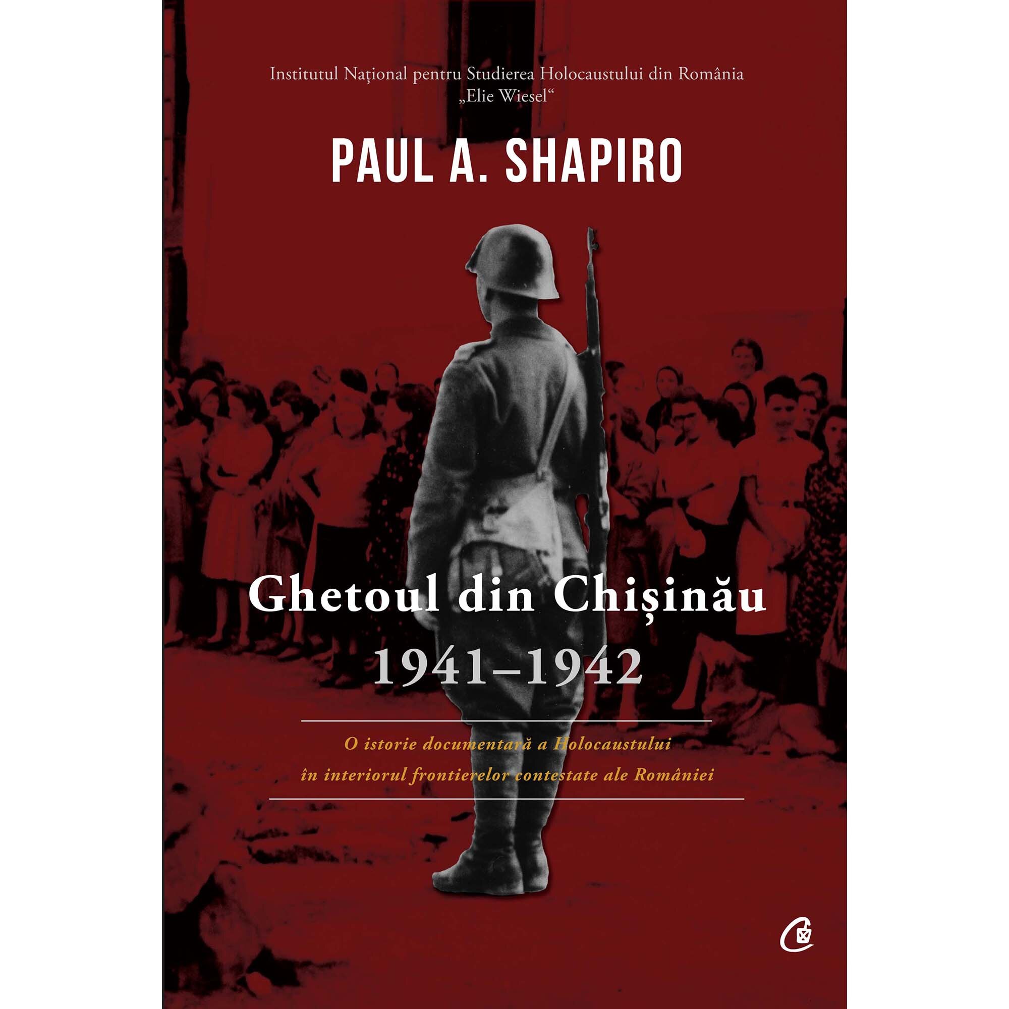 Ghetoul din Chisinau, 1941-1942. O istorie documentara a Holocaustului in interiorul frontierelor contestate ale Romaniei - Paul A. Shapiro