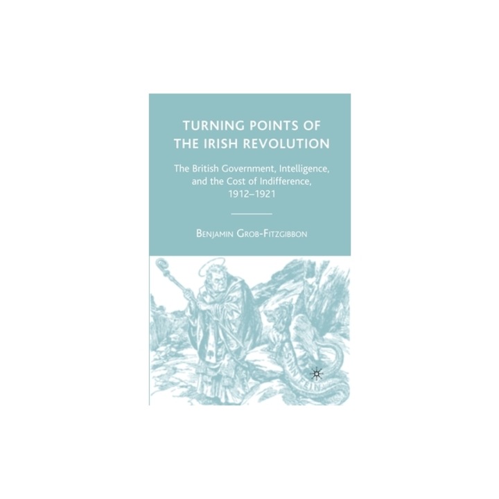 Turning Points of the Irish Revolution: The British Government, Intelligence, and the Cost of Indifference, 1912-1921, B. Grob-Fitzgibbon