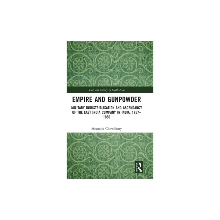 Empire and Gunpowder: Military Industrialization and Ascendancy of the East India Company in India, 1757-1856, Moumita Chowdhury