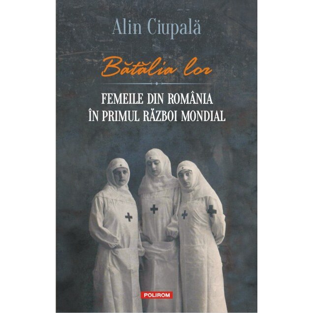 Batalia lor. Femeile din Romania in Primul Razboi Mondial - Alin Ciupala