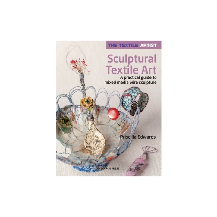 The Textile Artist: Sculptural Textile Art: A Practical Guide to Mixed Media Wire Sculpture, Priscilla Edwards