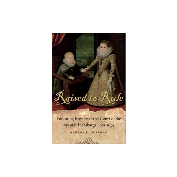 Raised to Rule: Educating Royalty at the Court of the Spanish Habsburgs, 1601-1634, Martha K. Hoffman