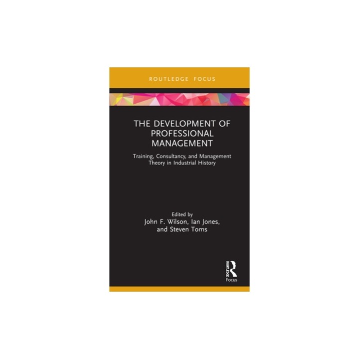 The Development of Professional Management: Training, Consultancy, and Management Theory in Industrial History, John F. Wilson