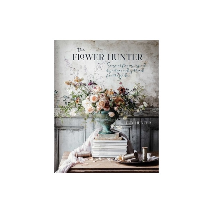 The Flower Hunter: Seasonal Flowers Inspired by Nature and Gathered from the Garden, Lucy Hunter