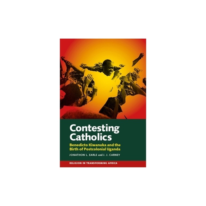 Contesting Catholics Benedicto Kiwanuka and the Birth of Postcolonial Uganda, Jonathon L. Earle