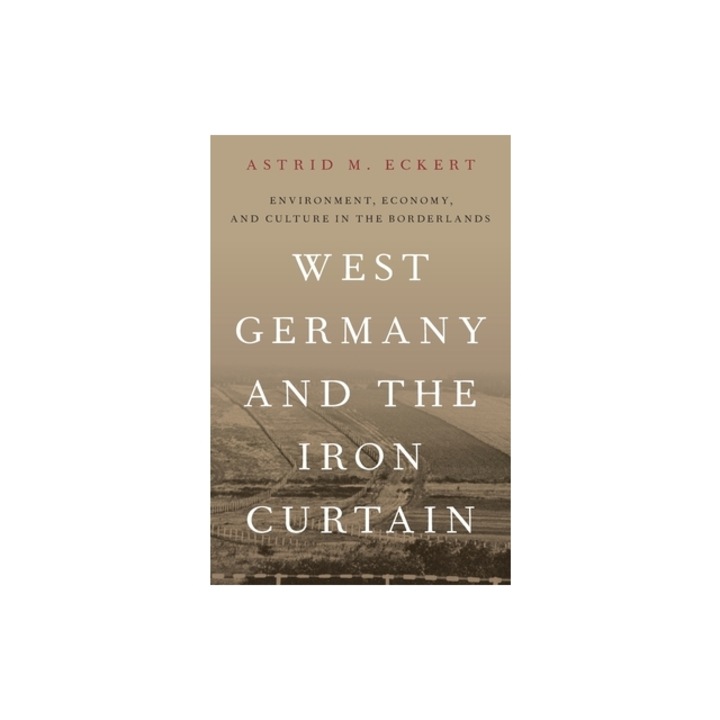 West Germany and the Iron Curtain Environment, Economy, and Culture in the Borderlands, Astrid M. Eckert