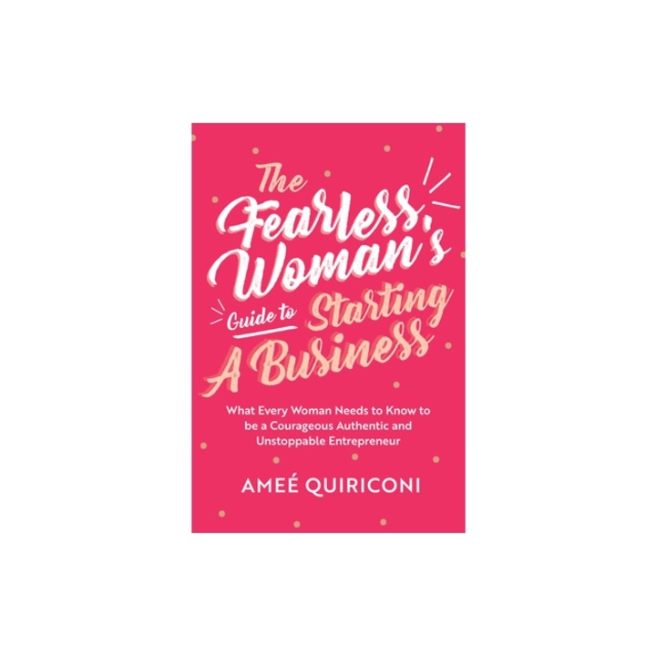 The Fearless Woman's Guide to Starting a Business What Every Woman Needs to Know to Be a Courageous, Authentic and Unstoppable Entrepreneur, Ame Quiriconi
