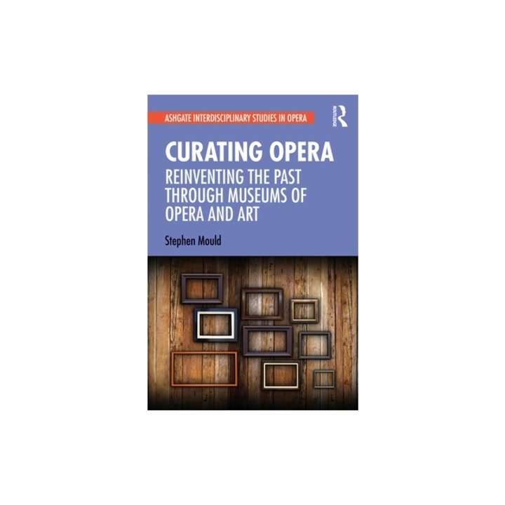 Curating Opera Reinventing the Past Through Museums of Opera and Art, Stephen Mould