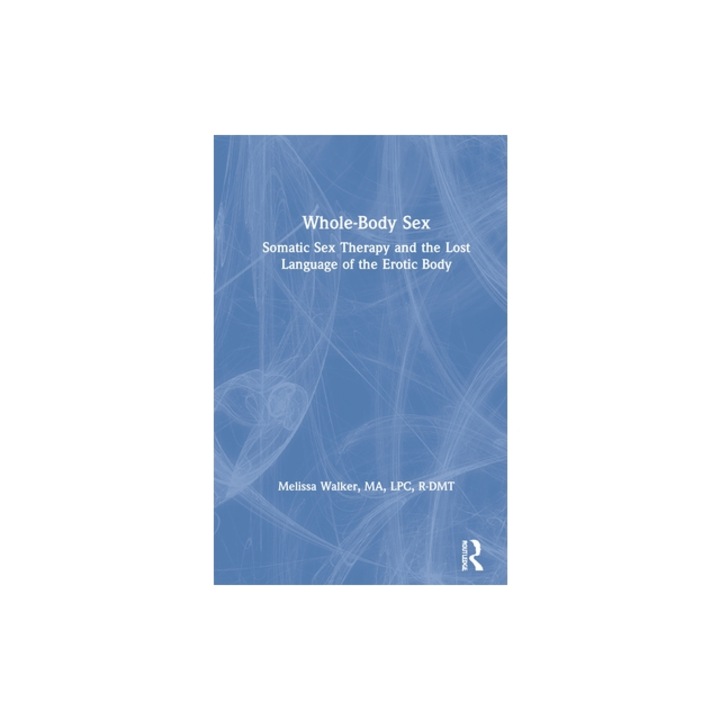 Whole-Body Sex Somatic Sex Therapy and the Lost Language of the Erotic Body, Melissa Walker