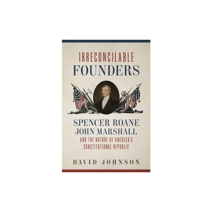 Irreconcilable Founders Spencer Roane, John Marshall, and the Nature of America's Constitutional Republic, David Johnson