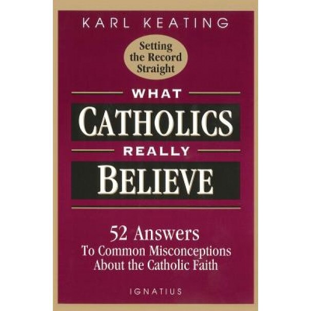 What Catholics Really Believe--Setting the Record Straight: 52 Answers to Common Misconceptions about the Catholic Faith, Karl Keating