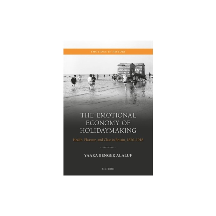The Emotional Economy of Holidaymaking Health, Pleasure, and Class in Britain, 1870-1918, Yaara Benger-Alaluf