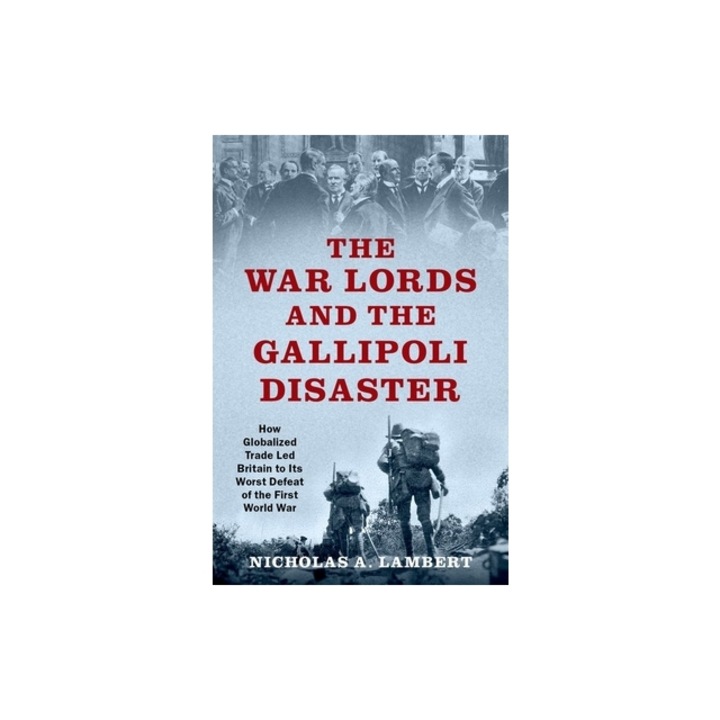 The War Lords and the Gallipoli Disaster How Globalized Trade Led Britain to Its Worst Defeat of the First World War, Nicholas A. Lambert