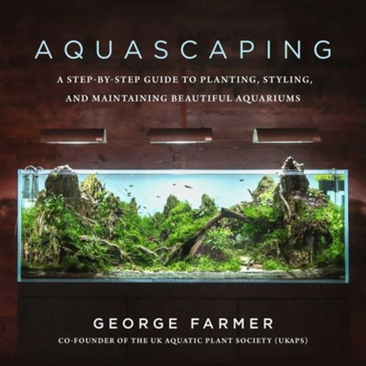 Aquascaping: A Step-by-step Guide To Planting, Styling, And Maintaining Beautiful Aquariums - George Farmer