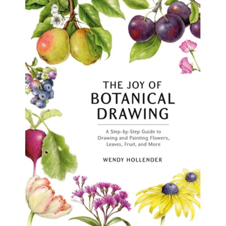 The Joy Of Botanical Drawing: A Step-by-step Guide To Drawing And Painting Flowers, Leaves, Fruit, And More - Wendy Hollender