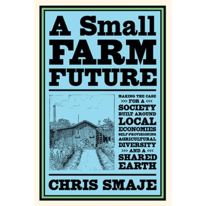 A Small Farm Future: Making The Case For A Society Built Around Local Economies, Self-provisioning, Agricultural Diversity And A Shared Ear - Chris Smaje