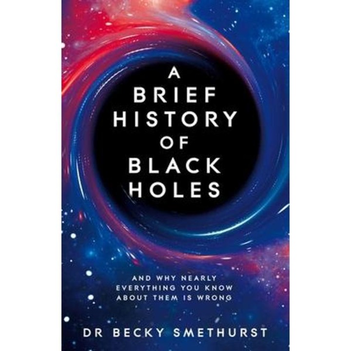 A Brief History Of Black Holes: And Why Nearly Everything You Know About Them Is Wrong - Becky Smethurst