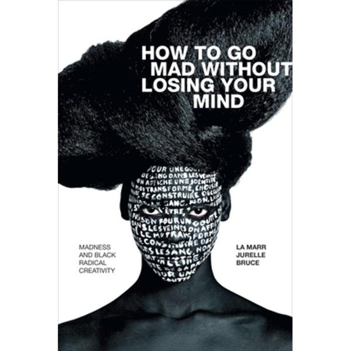 How To Go Mad Without Losing Your Mind: Madness And Black Radical Creativity - La Marr Jurelle Bruce