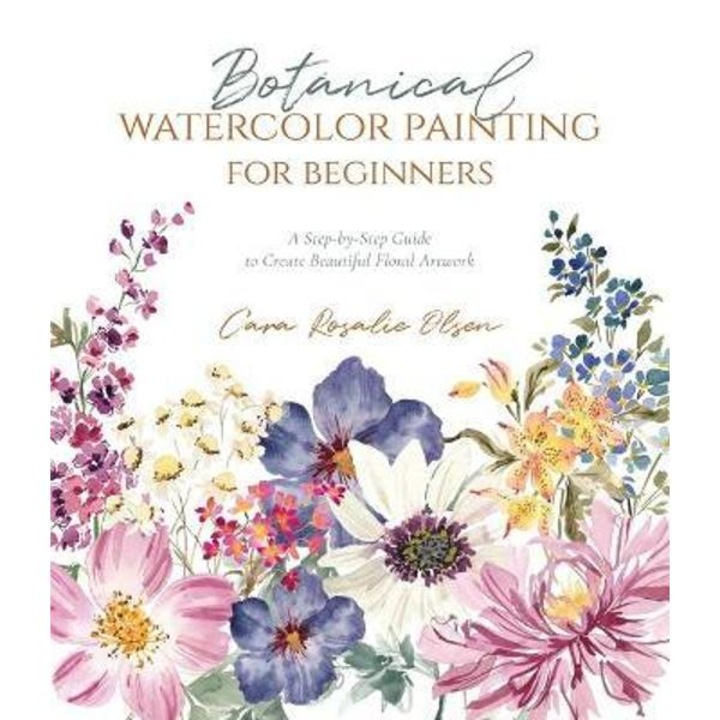 Botanical Watercolor Painting For Beginners: A Step-by-step Guide To Create Beautiful Floral Artwork - Cara Olsen