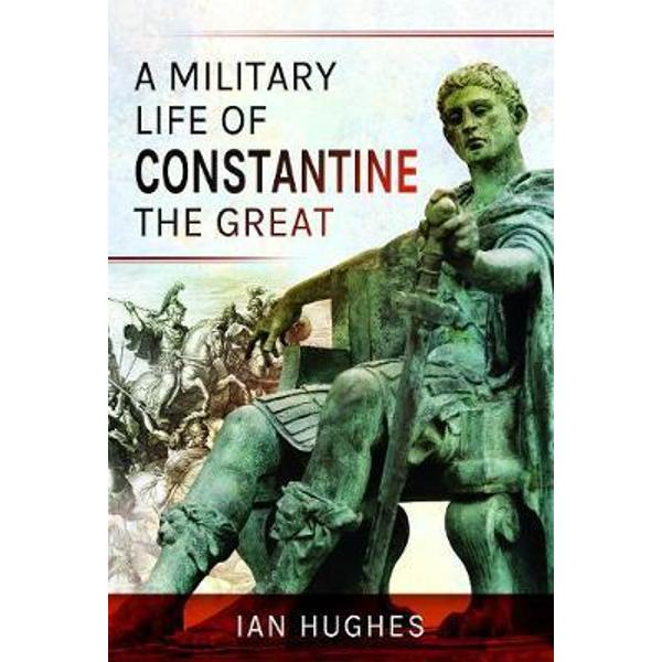 A Military Life of Constantine the Great Ian Hughes eMAG.ro