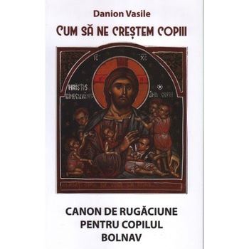 Cum sa ne crestem copiii. Canon de rugaciune pentru copilul bolnav. Editia a IV-a - Danion Vasile Cum sa ne crestem copiii. Canon de rugaciune pentru copilul bolnav. Editia a IV-a - Danion Vasile