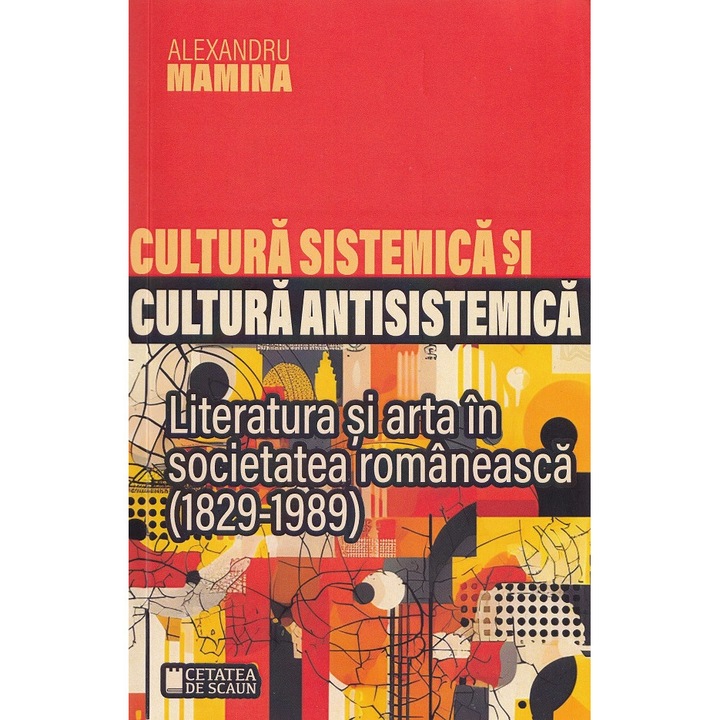 Cultura Sistemica Si Cultura Antisistemica. Literatura Si Arta In Societatea Romaneasca (1829-1989) - Alexandru Mamina