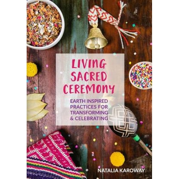 Living Sacred Ceremony: Earth Inspired Practices for Transforming & Celebrating - Natalia Karoway (Author)