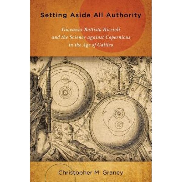 Setting Aside All Authority: Giovanni Battista Riccioli and the Science Against Copernicus in the Age of Galileo, Christopher M. Graney (Author)