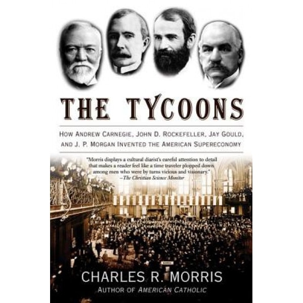 The Tycoons: How Andrew Carnegie, John D. Rockefeller, Jay Gould, and J. P. Morgan Invented the American Supereconomy, Charles R. Morris