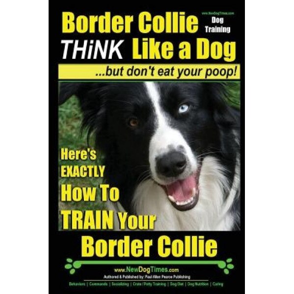 Border Collie Dog Training - Think Like a Dog, But Don't Eat Your Poop!: Here's Exactly How to Train Your Border Collie, Paul Allen Pearce (Author)