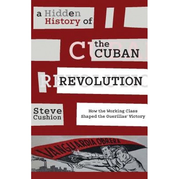 A Hidden History of the Cuban Revolution: How the Working Class Shaped the Guerillas Victory, Stephen Cushion (Author)