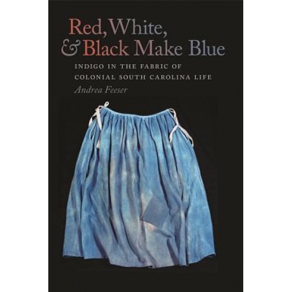 Red, White, & Black Make Blue: Indigo in the Fabric of Colonial South Carolina Life, Andrea Feeser (Author)