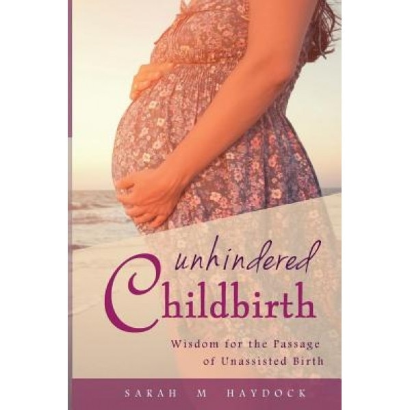 Unhindered Childbirth: Wisdom for the Passage of Unassisted Birth, Sarah M. Haydock (Author)