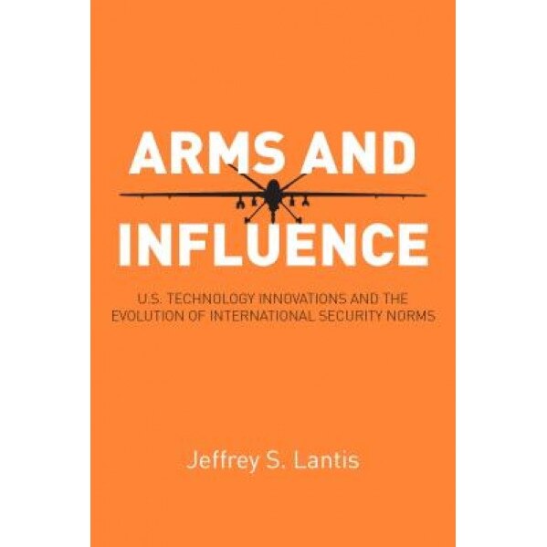 Arms and Influence: U.S. Technology Innovations and the Evolution of International Security Norms, Jeffrey S. Lantis (Author)