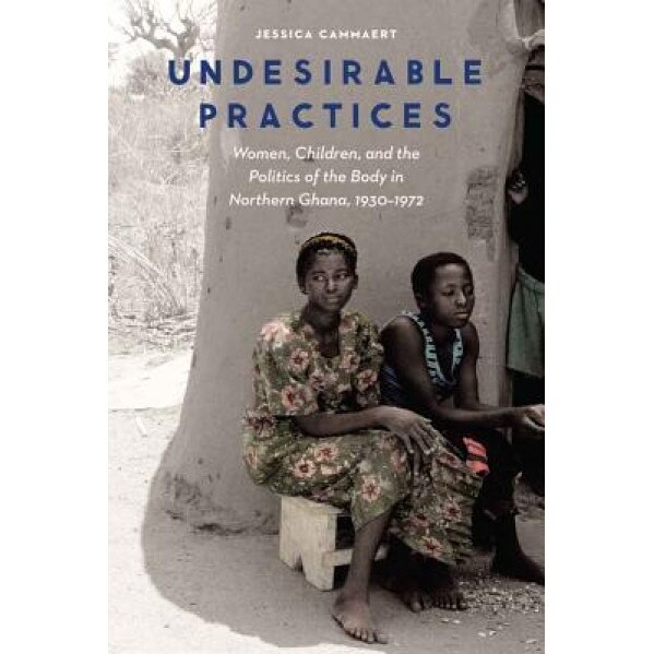 Undesirable Practices: Women, Children, and the Politics of the Body in Northern Ghana, 1930-1972, Jessica Cammaert (Author)