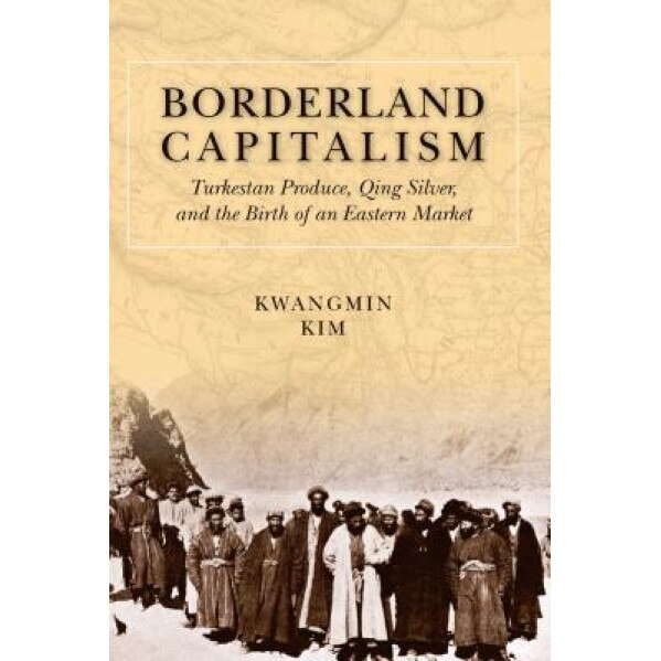 Borderland Capitalism: Turkestan Produce, Qing Silver, and the Birth of an Eastern Market, Kwangmin Kim (Author)