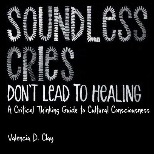 Soundless Cries Don't Lead to Healing: A Critical Thinking Guide to Cultural Consciousness, Valencia D. Clay (Author)
