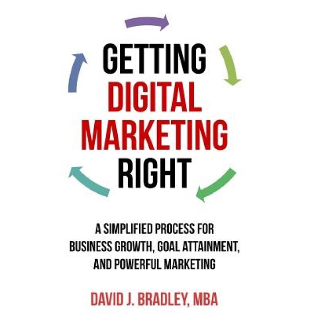 Getting Digital Marketing Right: A Simplified Process for Business Growth, Goal Attainment, and Powerful Marketing - David J. Bradley (Author)
