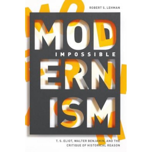 Impossible Modernism: T. S. Eliot, Walter Benjamin, and the Critique of Historical Reason, Robert S. Lehman (Author)