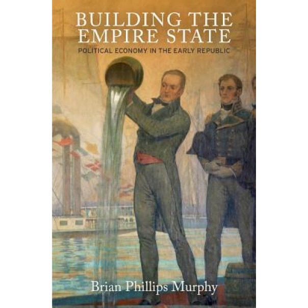 Building the Empire State: Political Economy in the Early Republic, Brian Phillips Murphy (Author)