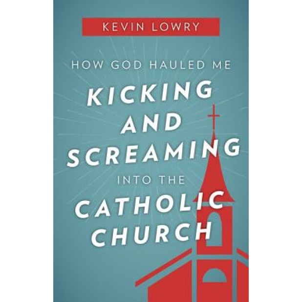 How God Hauled Me Kicking and Screaming Into the Catholic Church, Kevin Lowry (Author)