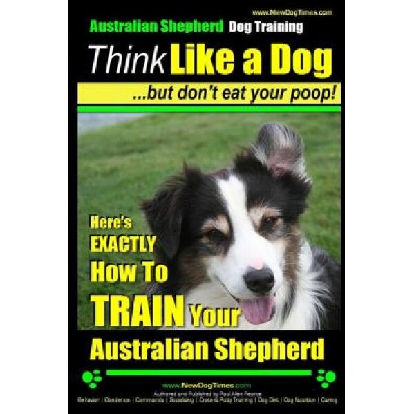 Australian Shepherd Dog Training Think Like a Dog, But Don't Eat Your Poop!: Here's Exactly How to Train Your Australian Shepherd, Paul Allen Pearce (Author)