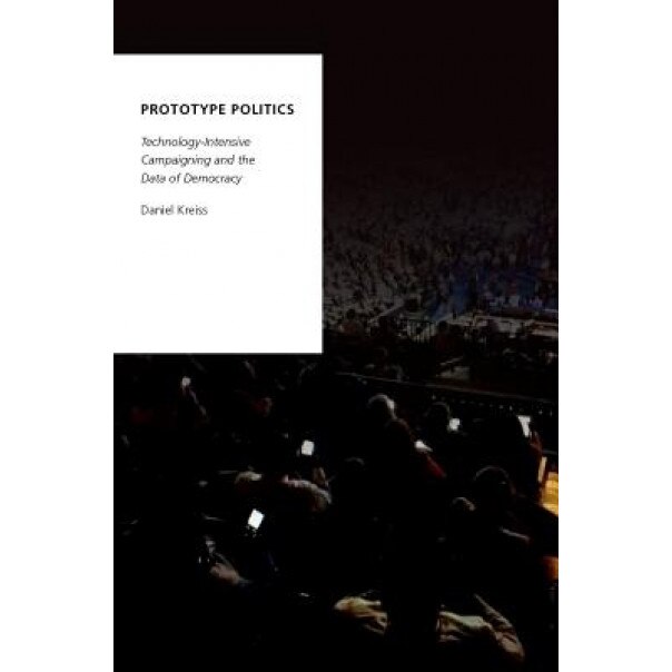 Prototype Politics: Technology-Intensive Campaigning and the Data of Democracy, Daniel Kreiss (Author)