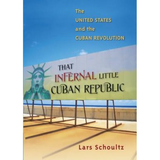 That Infernal Little Cuban Republic: The United States and the Cuban Revolution, Lars Schoultz (Author)