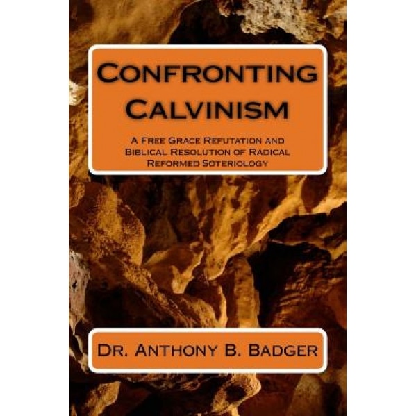 Confronting Calvinism: A Free Grace Refutation and Biblical Resolution of Radical Reformed Soteriology, Anthony B. Badger (Author)